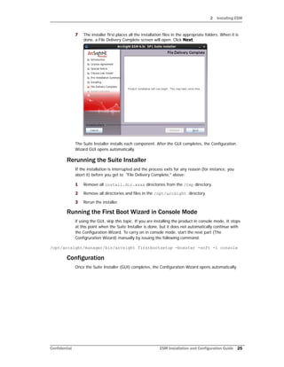 2 Installing ESM
Confidential ESM Installation and Configuration Guide 25
7 The installer first places all the installation files in the appropriate folders. When it is
done, a File Delivery Complete screen will open. Click Next.
The Suite Installer installs each component. After the GUI completes, the Configuration
Wizard GUI opens automatically.
Rerunning the Suite Installer
If the installation is interrupted and the process exits for any reason (for instance, you
abort it) before you get to "File Delivery Complete," above:
1 Remove all install.dir.xxxx directories from the /tmp directory.
2 Remove all directories and files in the /opt/arcsight directory.
3 Rerun the installer.
Running the First Boot Wizard in Console Mode
if using the GUI, skip this topic. If you are installing the product in console mode, It stops
at this point when the Suite Installer is done, but it does not automatically continue with
the Configuration Wizard. To carry on in console mode, start the next part (The
Configruration Wizard) manually by issuing the following command:
/opt/arcsight/manager/bin/arcsight firstbootsetup -boxster -soft -i console
Configuration
Once the Suite Installer (GUI) completes, the Configuration Wizard opens automatically.
 