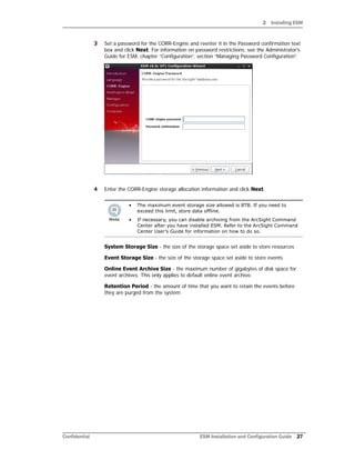 2 Installing ESM
Confidential ESM Installation and Configuration Guide 27
3 Set a password for the CORR-Engine and reenter it in the Password confirmation text
box and click Next. For information on password restrictions, see the Administrator's
Guide for ESM, chapter “Configuration”, section “Managing Password Configuration”.
4 Enter the CORR-Engine storage allocation information and click Next.
System Storage Size - the size of the storage space set aside to store resources
Event Storage Size - the size of the storage space set aside to store events
Online Event Archive Size - the maximum number of gigabytes of disk space for
event archives. This only applies to default online event archive.
Retention Period - the amount of time that you want to retain the events before
they are purged from the system
• The maximum event storage size allowed is 8TB. If you need to
exceed this limit, store data offline.
• If necessary, you can disable archiving from the ArcSight Command
Center after you have installed ESM. Refer to the ArcSight Command
Center User’s Guide for information on how to do so.
 