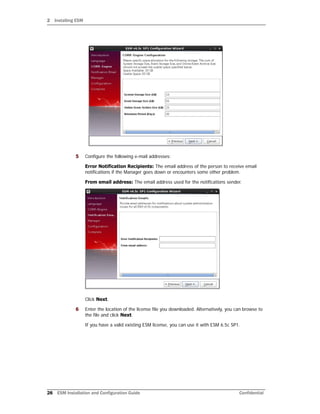 2 Installing ESM
28 ESM Installation and Configuration Guide Confidential
5 Configure the following e-mail addresses:
Error Notification Recipients: The email address of the person to receive email
notifications if the Manager goes down or encounters some other problem.
From email address: The email address used for the notifications sender.
Click Next.
6 Enter the location of the license file you downloaded. Alternatively, you can browse to
the file and click Next.
If you have a valid existing ESM license, you can use it with ESM 6.5c SP1.
 