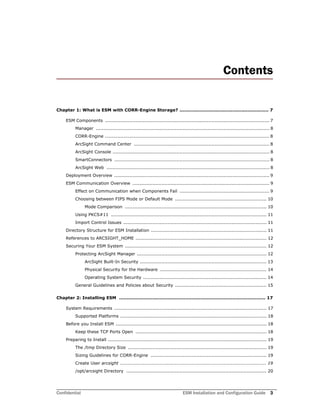 Confidential ESM Installation and Configuration Guide 3
Contents
Chapter 1: What is ESM with CORR-Engine Storage? ........................................................... 7
ESM Components ............................................................................................................ 7
Manager .................................................................................................................. 8
CORR-Engine ............................................................................................................ 8
ArcSight Command Center ......................................................................................... 8
ArcSight Console ....................................................................................................... 8
SmartConnectors ...................................................................................................... 8
ArcSight Web ........................................................................................................... 8
Deployment Overview ...................................................................................................... 9
ESM Communication Overview .......................................................................................... 9
Effect on Communication when Components Fail ........................................................... 9
Choosing between FIPS Mode or Default Mode ............................................................ 10
Mode Comparison ............................................................................................. 10
Using PKCS#11 ...................................................................................................... 11
Import Control Issues .............................................................................................. 11
Directory Structure for ESM Installation ............................................................................ 11
References to ARCSIGHT_HOME ...................................................................................... 12
Securing Your ESM System ............................................................................................. 12
Protecting ArcSight Manager ..................................................................................... 12
ArcSight Built-In Security ................................................................................... 13
Physical Security for the Hardware ...................................................................... 14
Operating System Security ................................................................................. 14
General Guidelines and Policies about Security ............................................................ 15
Chapter 2: Installing ESM ................................................................................................. 17
System Requirements .................................................................................................... 17
Supported Platforms ................................................................................................ 18
Before you Install ESM ................................................................................................... 18
Keep these TCP Ports Open ...................................................................................... 18
Preparing to Install ........................................................................................................ 19
The /tmp Directory Size ........................................................................................... 19
Sizing Guidelines for CORR-Engine ............................................................................ 19
Create User arcsight ................................................................................................ 19
/opt/arcsight Directory ............................................................................................ 20
 