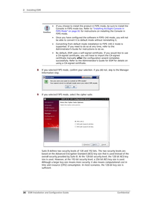2 Installing ESM
30 ESM Installation and Configuration Guide Confidential
8 If you selected FIPS mode, confirm your selection. if you did not, skip to the Manager
Information step.
9 If you selected FIPS mode, select the cipher suite.
Suite B defines two security levels of 128 and 192 bits. The two security levels are
based on the Advanced Encryption Standard (AES) key size that is used instead of the
overall security provided by Suite B. At the 128-bit security level, the 128 bit AES key
size is used. However, at the 192-bit security level, a 256 bit AES key size is used.
Although a larger key size means more security, it also means computational cost in
time and resource (CPU) consumption. In most scenarios, the 128-bit key size is
sufficient.
• If you choose to install the product in FIPS mode, be sure to install the
Console in FIPS mode too. Refer to “Installing ArcSight Console in
FIPS Mode” on page 81 for instructions on installing the Console in
FIPS mode.
• Once you have configured the software in FIPS-140 mode, you will not
be able to convert it to default mode without reinstalling it.
• Converting from default mode installation to FIPS 140-2 mode is
supported. If you need to do so at any time, refer to the
Administrator’s Guide for instructions to do so.
• By default, ESM uses a self-signed certificate. If you would like to use
a CA-signed certificate, you will have to import the CA-signed
certificate manually after the configuration wizard completes
successfully. Refer to the Administrator’s Guide for ESM for details on
using a CA-signed certificate.
 