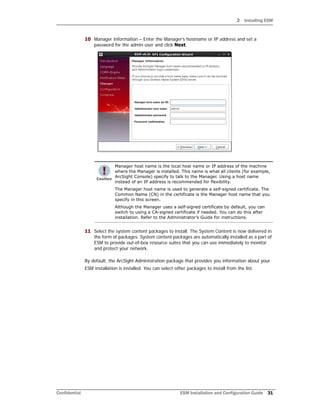 2 Installing ESM
Confidential ESM Installation and Configuration Guide 31
10 Manager Information – Enter the Manager’s hostname or IP address and set a
password for the admin user and click Next.
11 Select the system content packages to install. The System Content is now delivered in
the form of packages. System content packages are automatically installed as a part of
ESM to provide out-of-box resource suites that you can use immediately to monitor
and protect your network.
By default, the ArcSight Administration package that provides you information about your
ESM installation is installed. You can select other packages to install from the list.
Manager host name is the local host name or IP address of the machine
where the Manager is installed. This name is what all clients (for example,
ArcSight Console) specify to talk to the Manager. Using a host name
instead of an IP address is recommended for flexibility.
The Manager host name is used to generate a self-signed certificate. The
Common Name (CN) in the certificate is the Manager host name that you
specify in this screen.
Although the Manager uses a self-signed certificate by default, you can
switch to using a CA-signed certificate if needed. You can do this after
installation. Refer to the Administrator’s Guide for instructions.
 