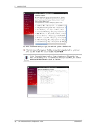 2 Installing ESM
32 ESM Installation and Configuration Guide Confidential
For more information about packages, see the ESM System Content Guide.
12 The next screen informs you of the ESM configuration steps that will be performed
once you click Next in this screen. Read it and click Next.
Review the selections you made in the previous screens of this wizard and
make sure that they are to your satisfaction. Once you click Next, the product
is installed as specified and cannot be changed.
 