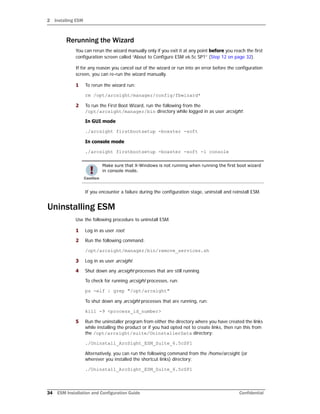 2 Installing ESM
34 ESM Installation and Configuration Guide Confidential
Rerunning the Wizard
You can rerun the wizard manually only if you exit it at any point before you reach the first
configuration screen called “About to Configure ESM v6.5c SP1” (Step 12 on page 32).
If for any reason you cancel out of the wizard or run into an error before the configuration
screen, you can re-run the wizard manually.
1 To rerun the wizard run:
rm /opt/arcsight/manager/config/fbwizard*
2 To run the First Boot Wizard, run the following from the
/opt/arcsight/manager/bin directory while logged in as user arcsight:
In GUI mode
./arcsight firstbootsetup -boxster -soft
In console mode
./arcsight firstbootsetup -boxster -soft -i console
If you encounter a failure during the configuration stage, uninstall and reinstall ESM.
Uninstalling ESM
Use the following procedure to uninstall ESM.
1 Log in as user root.
2 Run the following command:
/opt/arcsight/manager/bin/remove_services.sh
3 Log in as user arcsight.
4 Shut down any arcsight processes that are still running.
To check for running arcsight processes, run:
ps -elf | grep "/opt/arcsight"
To shut down any arcsight processes that are running, run:
kill -9 <process_id_number>
5 Run the uninstaller program from either the directory where you have created the links
while installing the product or if you had opted not to create links, then run this from
the /opt/arcsight/suite/UninstallerData directory:
./Uninstall_ArcSight_ESM_Suite_6.5cSP1
Alternatively, you can run the following command from the /home/arcsight (or
wherever you installed the shortcut links) directory:
./Uninstall_ArcSight_ESM_Suite_6.5cSP1
Make sure that X-Windows is not running when running the first boot wizard
in console mode.
 