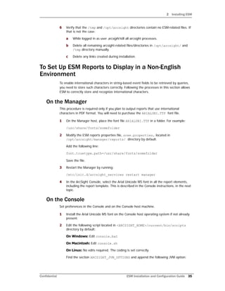 2 Installing ESM
Confidential ESM Installation and Configuration Guide 35
6 Verify that the /tmp and /opt/arcsight directories contain no ESM-related files. If
that is not the case:
a While logged in as user arcsight kill all arcsight processes.
b Delete all remaining arcsight-related files/directories in /opt/arcsight/ and
/tmp directory manually.
c Delete any links created during installation.
To Set Up ESM Reports to Display in a Non-English
Environment
To enable international characters in string-based event fields to be retrieved by queries,
you need to store such characters correctly. Following the processes in this section allows
ESM to correctly store and recognize international characters.
On the Manager
This procedure is required only if you plan to output reports that use international
characters in PDF format. You will need to purchase the ARIALUNI.TTF font file.
1 On the Manager host, place the font file ARIALUNI.TTF in a folder. For example:
/usr/share/fonts/somefolder
2 Modify the ESM reports properties file, sree.properties, located in
/opt/arcsight/manager/reports/ directory by default.
Add the following line:
font.truetype.path=/usr/share/fonts/somefolder
Save the file.
3 Restart the Manager by running:
/etc/init.d/arcsight_services restart manager
4 In the ArcSight Console, select the Arial Unicode MS font in all the report elements,
including the report template. This is described in the Console instructions, in the next
topic.
On the Console
Set preferences in the Console and on the Console host machine.
1 Install the Arial Unicode MS font on the Console host operating system if not already
present.
2 Edit the following script located in <ARCSIGHT_HOME>/current/bin/scripts
directory by default:
On Windows: Edit console.bat
On Macintosh: Edit console.sh
On Linux: No edits required. The coding is set correctly.
Find the section ARCSIGHT_JVM_OPTIONS and append the following JVM option:
 