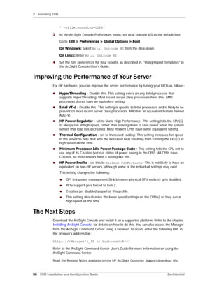 2 Installing ESM
36 ESM Installation and Configuration Guide Confidential
" -Dfile.encoding=UTF8"
3 In the ArcSight Console Preferences menu, set Arial Unicode MS as the default font:
Go to Edit > Preferences > Global Options > Font
On Windows: Select Arial Unicode MS from the drop-down
On Linux: Enter Arial Unicode MS
4 Set the font preferences for your reports, as described in, "Using Report Templates" in
the ArcSight Console User's Guide.
Improving the Performance of Your Server
For HP hardware, you can improve the server performance by tuning your BIOS as follows:
 HyperThreading - Disable this. This setting exists on any Intel processor that
supports HyperThreading. Most recent server class processors have this. AMD
processors do not have an equivalent setting.
 Intel VT-d - Disable this. This setting is specific to Intel processors and is likely to be
present on most recent server class processors. AMD has an equivalent feature named
AMD-Vi.
 HP Power Regulator - set to Static High Performance: This setting tells the CPU(s)
to always run at high speed, rather than slowing down to save power when the system
senses that load has decreased. Most modern CPUs have some equivalent setting.
 Thermal Configuration - set to Increased cooling: This setting increases fan speed
in the server to help deal with the increased heat resulting from running the CPU(s) at
high speed all the time.
 Minimum Processor Idle Power Package State - This setting tells the CPU not to
use any of its C-states (various states of power saving in the CPU). All CPUs have
C-states, so most servers have a setting like this.
 HP Power Profile - set this to Maximum Performance. This is not likely to have an
equivalent on non-HP servers, although some of the individual settings may exist.
This setting changes the following:
 QPI link power management (link between physical CPU sockets) gets disabled.
 PCIe support gets forced to Gen 2.
 C-states get disabled as part of this profile.
 This setting also disables the lower speed settings on the CPU(s) so they run at
high speed all the time.
The Next Steps
Download the ArcSight Console and install it on a supported platform. Refer to the chapter,
Installing ArcSight Console, for details on how to do this. You can also access the Manager
from the ArcSight Command Center using a browser. To do so, enter the following URL in
the browser’s address bar:
https://<Manager’s_IP or hostname>:8443
Refer to the ArcSight Command Center User’s Guide for more information on using the
ArcSight Command Center.
Read the Release Notes available on the HP ArcSight Customer Support download site.
 