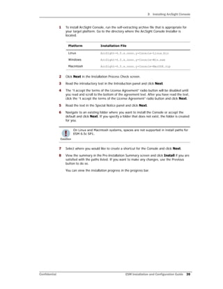 3 Installing ArcSight Console
Confidential ESM Installation and Configuration Guide 39
1 To install ArcSight Console, run the self-extracting archive file that is appropriate for
your target platform. Go to the directory where the ArcSight Console Installer is
located.
2 Click Next in the Installation Process Check screen.
3 Read the introductory text in the Introduction panel and click Next.
4 The “I accept the terms of the License Agreement” radio button will be disabled until
you read and scroll to the bottom of the agreement text. After you have read the text,
click the “I accept the terms of the License Agreement” radio button and click Next.
5 Read the text in the Special Notice panel and click Next.
6 Navigate to an existing folder where you want to install the Console or accept the
default and click Next. If you specify a folder that does not exist, the folder is created
for you.
7 Select where you would like to create a shortcut for the Console and click Next.
8 View the summary in the Pre-Installation Summary screen and click Install if you are
satisfied with the paths listed. If you want to make any changes, use the Previous
button to do so.
You can view the installation progress in the progress bar.
Platform Installation File
Linux ArcSight-6.5.x.nnnn.y-Console-Linux.bin
Windows ArcSight-6.5.x.nnnn.y-Console-Win.exe
Macintosh ArcSight-6.5.x.nnnn.y-Console-MacOSX.zip
On Linux and Macintosh systems, spaces are not supported in install paths for
ESM 6.5c SP1.
 