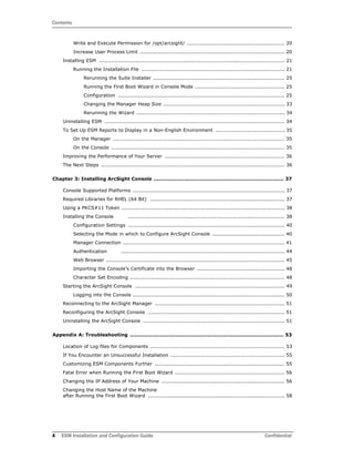 Contents
4 ESM Installation and Configuration Guide Confidential
Write and Execute Permission for /opt/arcsight/ .......................................................... 20
Increase User Process Limit ...................................................................................... 20
Installing ESM .............................................................................................................. 21
Running the Installation File ..................................................................................... 21
Rerunning the Suite Installer .............................................................................. 25
Running the First Boot Wizard in Console Mode ..................................................... 25
Configuration ................................................................................................... 25
Changing the Manager Heap Size ........................................................................ 33
Rerunning the Wizard ........................................................................................ 34
Uninstalling ESM ........................................................................................................... 34
To Set Up ESM Reports to Display in a Non-English Environment ......................................... 35
On the Manager ...................................................................................................... 35
On the Console ....................................................................................................... 35
Improving the Performance of Your Server ....................................................................... 36
The Next Steps ............................................................................................................. 36
Chapter 3: Installing ArcSight Console .............................................................................. 37
Console Supported Platforms .......................................................................................... 37
Required Libraries for RHEL (64 Bit) ................................................................................ 37
Using a PKCS#11 Token ................................................................................................. 38
Installing the Console ............................................................................................. 38
Configuration Settings ............................................................................................. 40
Selecting the Mode in which to Configure ArcSight Console ........................................... 40
Manager Connection ................................................................................................ 41
Authentication ................................................................................................. 44
Web Browser .......................................................................................................... 45
Importing the Console’s Certificate into the Browser .................................................... 48
Character Set Encoding ............................................................................................ 48
Starting the ArcSight Console ......................................................................................... 49
Logging into the Console .......................................................................................... 50
Reconnecting to the ArcSight Manager ............................................................................. 51
Reconfiguring the ArcSight Console ................................................................................. 51
Uninstalling the ArcSight Console .................................................................................... 51
Appendix A: Troubleshooting ............................................................................................ 53
Location of Log files for Components ................................................................................ 53
If You Encounter an Unsuccessful Installation .................................................................... 55
Customizing ESM Components Further ............................................................................. 55
Fatal Error when Running the First Boot Wizard ................................................................. 56
Changing the IP Address of Your Machine ......................................................................... 56
Changing the Host Name of the Machine
after Running the First Boot Wizard ................................................................................. 58
 