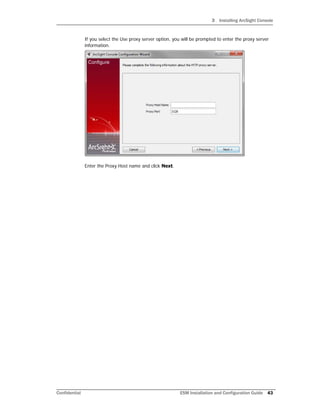 3 Installing ArcSight Console
Confidential ESM Installation and Configuration Guide 43
If you select the Use proxy server option, you will be prompted to enter the proxy server
information.
Enter the Proxy Host name and click Next.
 