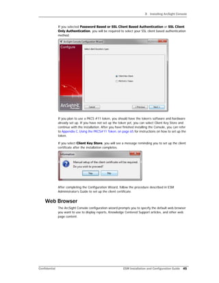 3 Installing ArcSight Console
Confidential ESM Installation and Configuration Guide 45
If you selected Password Based or SSL Client Based Authentication or SSL Client
Only Authentication, you will be required to select your SSL client based authentication
method.
If you plan to use a PKCS #11 token, you should have the token’s software and hardware
already set up. If you have not set up the token yet, you can select Client Key Store and
continue with the installation. After you have finished installing the Console, you can refer
to Appendix C‚ Using the PKCS#11 Token‚ on page 65 for instructions on how to set up the
token.
If you select Client Key Store, you will see a message reminding you to set up the client
certificate after the installation completes.
After completing the Configuration Wizard, follow the procedure described in ESM
Administrator’s Guide to set up the client certificate.
Web Browser
The ArcSight Console configuration wizard prompts you to specify the default web browser
you want to use to display reports, Knowledge Centered Support articles, and other web
page content.
 