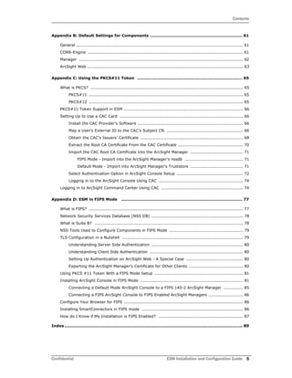 Contents
Confidential ESM Installation and Configuration Guide 5
Appendix B: Default Settings for Components ................................................................... 61
General ........................................................................................................................ 61
CORR-Engine ................................................................................................................ 61
Manager ...................................................................................................................... 62
ArcSight Web ................................................................................................................ 63
Appendix C: Using the PKCS#11 Token ............................................................................ 65
What is PKCS? .............................................................................................................. 65
PKCS#11 ............................................................................................................... 65
PKCS#12 ............................................................................................................... 65
PKCS#11 Token Support in ESM ...................................................................................... 66
Setting Up to Use a CAC Card ......................................................................................... 66
Install the CAC Provider’s Software ............................................................................ 66
Map a User’s External ID to the CAC’s Subject CN ....................................................... 66
Obtain the CAC’s Issuers’ Certificate .......................................................................... 68
Extract the Root CA Certificate From the CAC Certificate ............................................... 70
Import the CAC Root CA Certificate into the ArcSight Manager ...................................... 71
FIPS Mode - Import into the ArcSight Manager’s nssdb .......................................... 71
Default Mode - Import into ArcSight Manager’s Truststore ...................................... 71
Select Authentication Option in ArcSight Console Setup ................................................ 72
Logging in to the ArcSight Console Using CAC ............................................................. 74
Logging in to ArcSight Command Center Using CAC ........................................................... 74
Appendix D: ESM in FIPS Mode ........................................................................................ 77
What is FIPS? ............................................................................................................... 77
Network Security Services Database (NSS DB) .................................................................. 78
What is Suite B? ........................................................................................................... 78
NSS Tools Used to Configure Components in FIPS Mode ..................................................... 79
TLS Configuration in a Nutshell ....................................................................................... 79
Understanding Server Side Authentication .................................................................. 80
Understanding Client Side Authentication ................................................................... 80
Setting Up Authentication on ArcSight Web - A Special Case ......................................... 80
Exporting the ArcSight Manager’s Certificate for Other Clients ....................................... 80
Using PKCS #11 Token With a FIPS Mode Setup ................................................................ 81
Installing ArcSight Console in FIPS Mode .......................................................................... 81
Connecting a Default Mode ArcSight Console to a FIPS 140-2 ArcSight Manager .............. 85
Connecting a FIPS ArcSight Console to FIPS Enabled ArcSight Managers ......................... 86
Configure Your Browser for FIPS ...................................................................................... 86
Installing SmartConnectors in FIPS mode ......................................................................... 86
How do I Know if My Installation is FIPS Enabled? ............................................................. 87
Index ................................................................................................................................. 89
 