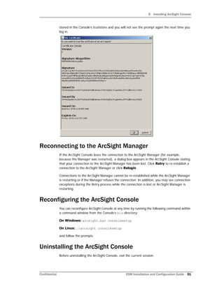 3 Installing ArcSight Console
Confidential ESM Installation and Configuration Guide 51
stored in the Console’s truststore and you will not see the prompt again the next time you
log in.
Reconnecting to the ArcSight Manager
If the ArcSight Console loses the connection to the ArcSight Manager (for example,
because the Manager was restarted), a dialog box appears in the ArcSight Console stating
that your connection to the ArcSight Manager has been lost. Click Retry to re-establish a
connection to the ArcSight Manager or click Relogin.
Connections to the ArcSight Manager cannot be re-established while the ArcSight Manager
is restarting or if the Manager refuses the connection. In addition, you may see connection
exceptions during the Retry process while the connection is lost or ArcSight Manager is
restarting.
Reconfiguring the ArcSight Console
You can reconfigure ArcSight Console at any time by running the following command within
a command window from the Console’s bin directory:
On Windows: arcsight.bat consolesetup
On Linux: ./arcsight consolesetup
and follow the prompts.
Uninstalling the ArcSight Console
Before uninstalling the ArcSight Console, exit the current session.
 