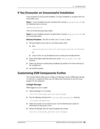A Troubleshooting
Confidential ESM Installation and Configuration Guide 55
If You Encounter an Unsuccessful Installation
If you encounter an unsuccessful installation, or if your installation is corrupted, there are
two possible cases.
Case 1 – If your installation became corrupted after running setup_services.sh, run
the following script as root user:
remove_services.sh
Then run the Recovery procedure below.
Case 2 –If your installation became corrupted before running setup_services.sh, run
the recovery procedure.
Recovery Procedure – Run this for either case 1 or case 2, above.
1 Kill any ArcSight services that are currently running. Either:
a Run:
/opt/arcsight/services/init.d/arcsight_services killAllFast
Or
b Query if there are any ArcSight processes running and manually kill them.
2 Delete all ArcSight-related files/directories under /opt/arcsight and /tmp
directory.
3 Delete any shortcuts created during installation (by default in the home directory of
the arcsight user).
4 Re-install the product.
Customizing ESM Components Further
The First Boot Wizard allows you to configure the Manager and the CORR-Engine Storage.
To customize a component further, you can follow these instructions to start the setup
program for the component:
ArcSight Manager
While logged in as user arcsight,
1 Stop the Manager if it is running:
/etc/init.d/arcsight_services stop manager
2 Run the following command from /opt/arcsight/manager/bin directory:
./arcsight managersetup
3 Follow the prompts on the wizard screens. See the Administrator’s Guide for
information on any specific screen.
4 Restart the Manager after the wizard completes by running:
/etc/init.d/arcsight_services start manager
 