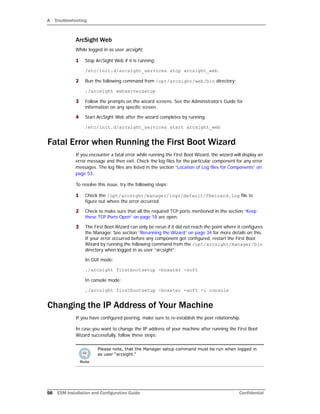 A Troubleshooting
56 ESM Installation and Configuration Guide Confidential
ArcSight Web
While logged in as user arcsight,
1 Stop ArcSight Web if it is running:
/etc/init.d/arcsight_services stop arcsight_web
2 Run the following command from /opt/arcsight/web/bin directory:
./arcsight webserversetup
3 Follow the prompts on the wizard screens. See the Administrator’s Guide for
information on any specific screen.
4 Start ArcSight Web after the wizard completes by running:
/etc/init.d/arcsight_services start arcsight_web
Fatal Error when Running the First Boot Wizard
If you encounter a fatal error while running the First Boot Wizard, the wizard will display an
error message and then exit. Check the log files for the particular component for any error
messages. The log files are listed in the section “Location of Log files for Components” on
page 53.
To resolve this issue, try the following steps:
1 Check the /opt/arcsight/manager/logs/default/fbwizard.log file to
figure out where the error occurred.
2 Check to make sure that all the required TCP ports mentioned in the section “Keep
these TCP Ports Open” on page 18 are open.
3 The First Boot Wizard can only be rerun if it did not reach the point where it configures
the Manager. See section “Rerunning the Wizard” on page 34 for more details on this.
If your error occurred before any component got configured, restart the First Boot
Wizard by running the following command from the /opt/arcsight/manager/bin
directory when logged in as user “arcsight”:
In GUI mode:
./arcsight firstbootsetup -boxster -soft
In console mode:
./arcsight firstbootsetup -boxster -soft -i console
Changing the IP Address of Your Machine
If you have configured peering, make sure to re-establish the peer relationship.
In case you want to change the IP address of your machine after running the First Boot
Wizard successfully, follow these steps:
Please note, that the Manager setup command must be run when logged in
as user “arcsight.”
 