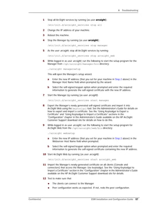 A Troubleshooting
Confidential ESM Installation and Configuration Guide 57
1 Stop all ArcSight services by running (as user arcsight):
/etc/init.d/arcsight_services stop all
2 Change the IP address of your machine.
3 Reboot the machine.
4 Stop the Manager by running (as user arcsight):
/etc/init.d/arcsight_services stop manager
5 As the user arcsight, stop all ArcSight services by running:
/etc/init.d/arcsight_services stop arcsight_web
6 While logged in as user arcsight, run the following to start the setup program for the
Manager from /opt/arcsight/manager/bin directory:
./arcsight managersetup
This will open the Manager’s setup wizard.
a Enter the new IP address (that you set for your machine in Step 2 above) in the
Manager Host Name field when prompted by the wizard.
b Select the self-signed keypair option when prompted and enter the required
information to generate the self-signed certificate with the new IP address.
7 Start the Manager by running (as user arcsight):
/etc/init.d/arcsight_services start manager
8 Export the Manager’s newly generated self-signed certificate and import it into
ArcSight Web using the keytoolgui tool. See the Administrator’s Guide for details on
how to export and import a certificate. See the “Using Keytoolgui to Export a
Certificate” and “Using Keytoolgui to Import a Certificate” sections in the
“Configuration” chapter in the Administrator’s Guide available on the HP ArcSight
Customer Support download site for details on how to do this.
9 While logged in as user arcsight, run the following to start the setup program for
ArcSight Web from the /opt/arcsight/web/bin directory:
./arcsight websetup
a Enter the new IP address (that you set for your machine in Step 2 above) in the
Webserver Host Name field when prompted.
b Select the self-signed keypair option when prompted and enter the required
information to generate the self-signed certificate containing the new IP address.
10 Start ArcSight Web by running (as user arcsight):
/etc/init.d/arcsight_services start arcsight_web
11 Import the Manager’s newly-generated certificate on all clients (Console and
connectors) that access the Manager. Use keytoolgui. See the “Using Keytoolgui to
Import a Certificate” section in the “Configuration” chapter in the Administrator’s Guide
available on the HP ArcSight Customer Support download site for details.
12 Test to make sure that
 The clients can connect to the Manager
 Peer configuration works as expected. If not, redo the peer configuration.
 