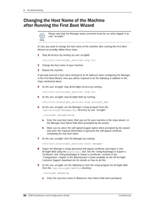 A Troubleshooting
58 ESM Installation and Configuration Guide Confidential
Changing the Host Name of the Machine
after Running the First Boot Wizard
In case you want to change the host name of the machine after running the First Boot
Wizard successfully, follow these steps:
1 Stop all services by running (as user arcsight):
/etc/init.d/arcsight_services stop all
2 Change the host name of your machine.
3 Reboot the machine.
If you had entered a host name (instead of an IP address) when configuring the Manager
in the First Boot Wizard, then you will be required to do the following in addition to the
steps mentioned above:
4 As the user arcsight, stop all ArcSight services by running:
/etc/init.d/arcsight_services stop all
5 As the user arcsight, stop ArcSight Web by running:
/etc/init.d/arcsight_services stop arcsight_web
6 As the user arcsight, run the Manager’s setup program from the
/opt/arcsight/manager/bin directory as user “arcsight”:
./arcsight managersetup
a Enter the new host name (that you set for your machine in the steps above), in
the Manager Host Name field when prompted by the wizard.
b Make sure to select the self-signed keypair option when prompted by the wizard
and enter the required information to generate the self-signed certificate
containing the new host name.
7 As the user arcsight, start the Manager by running:
/etc/init.d/arcsight_services start manager
8 Export the Manager’s newly generated self-signed certificate and import it into
ArcSight Web using the keytoolgui tool. See the “Using Keytoolgui to Export a
Certificate” and “Using Keytoolgui to Import a Certificate” sections in the
“Configuration” chapter in the Administrator’s Guide available on the HP ArcSight
Customer Support download site for details on how to do this.
9 As the user arcsight, run the following to start the setup program for ArcSight Web
from the /opt/arcsight/web/bin directory:
./arcsight websetup
a Enter the new host name in Webserver Host Name field when prompted.
Please note that the Manager setup command must be run when logged in as
user “arcsight.”
 