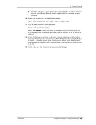 A Troubleshooting
Confidential ESM Installation and Configuration Guide 59
b Select the self-signed keypair option when prompted by the wizard and enter the
required information to generate the self-signed certificate containing the new
hostname.
10 As the user arcsight, start ArcSight Web by running:
/etc/init.d/arcsight_services start arcsight_web
11 Start ArcSight Command Center by running:
https://<IP address>:8443/
Where <IP address> is the host name or IP address that you specified when you
first configured ESM. (Host names with underscores do not work on IE, so use the IP
address.)
12 Import the Manager’s certificate on all clients (Console and connectors) that will be
accessing the Manager. You can do so using the keytoolgui. See the “Using Keytoolgui
to Import a Certificate” section in the “Configuration” chapter in the Administrator’s
Guide available on the HP ArcSight Customer Support download site for details on how
to do this.
13 Test to make sure that the clients can connect to the Manager.
 