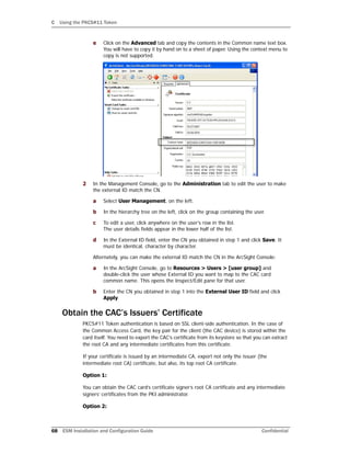 C Using the PKCS#11 Token
68 ESM Installation and Configuration Guide Confidential
e Click on the Advanced tab and copy the contents in the Common name text box.
You will have to copy it by hand on to a sheet of paper. Using the context menu to
copy is not supported.
2 In the Management Console, go to the Administration tab to edit the user to make
the external ID match the CN.
a Select User Management, on the left.
b In the hierarchy tree on the left, click on the group containing the user.
c To edit a user, click anywhere on the user’s row in the list.
The user details fields appear in the lower half of the list.
d In the External ID field, enter the CN you obtained in step 1 and click Save. It
must be identical, character by character.
Alternately, you can make the external ID match the CN in the ArcSight Console:
a In the ArcSight Console, go to Resources > Users > [user group] and
double-click the user whose External ID you want to map to the CAC card
common name. This opens the Inspect/Edit pane for that user.
b Enter the CN you obtained in step 1 into the External User ID field and click
Apply.
Obtain the CAC’s Issuers’ Certificate
PKCS#11 Token authentication is based on SSL client-side authentication. In the case of
the Common Access Card, the key pair for the client (the CAC device) is stored within the
card itself. You need to export the CAC’s certificate from its keystore so that you can extract
the root CA and any intermediate certificates from this certificate.
If your certificate is issued by an intermediate CA, export not only the issuer (the
intermediate root CA) certificate, but also, its top root CA certificate.
Option 1:
You can obtain the CAC card’s certificate signer’s root CA certificate and any intermediate
signers’ certificates from the PKI administrator.
Option 2:
 