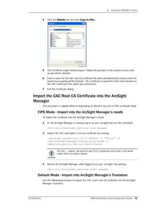 C Using the PKCS#11 Token
Confidential ESM Installation and Configuration Guide 71
4 Click the Details tab and click Copy to File...
5 The Certificate Export Wizard opens. Follow the prompts in the wizard screens and
accept all the defaults.
6 Enter a name for the CAC root CA certificate file when prompted and continue with the
wizard by accepting all the defaults. The certificate is exported to the same location as
the CAC certificate from which you extracted it.
7 Exit the Certificate dialog.
Import the CAC Root CA Certificate into the ArcSight
Manager
This procedure is slightly different depending on whether you are in FIPS or default mode:
FIPS Mode - Import into the ArcSight Manager’s nssdb
To import the certificate into the ArcSight Manager’s nssdb:
1 If the Arcsight Manager is running, log in as user arcsight and use this command:
/etc/init.d/arcsight_services stop manager
2 Import the CAC card signer’s CA root certificate by running:
./arcsight runcertutil -A -n CACcert -t “CT,C,C” -d
/opt/arcsight/manager/config/jetty/nssdb -i
<absolute_path_to_the_root_certificate>
3 Restart the ArcSight Manager while logged in as user “arcsight” by running:
/etc/init.d/arcsight_services start manager
Default Mode - Import into ArcSight Manager’s Truststore
Use the following procedure to import the CAC card’s root CA certificate into the ArcSight
Manager’ truststore:
For the -t option, be sure to use CT,C,C protocols only and in the same
order that it is shown above.
 