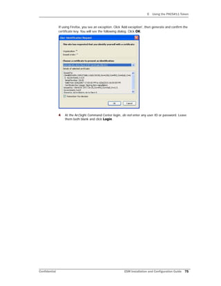 C Using the PKCS#11 Token
Confidential ESM Installation and Configuration Guide 75
If using Firefox, you see an exception. Click 'Add exception', then generate and confirm the
certificate key. You will see the following dialog. Click OK.
4 At the ArcSight Command Center login, do not enter any user ID or password. Leave
them both blank and click Login.
 