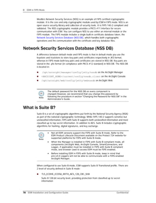 D ESM in FIPS Mode
78 ESM Installation and Configuration Guide Confidential
Mozilla’s Network Security Services (NSS) is an example of FIPS certified cryptographic
module. It is the core and only cryptographic module used by ESM in FIPS mode. NSS is an
open source security library and collection of security tools. It is FIPS 140-2 compliant and
validated. The NSS cryptographic module provides a PKCS #11 interface for secure
communication with ESM. You can configure NSS to use either an internal module or the
FIPS module. The FIPS module includes a single built-in certificate database token, the
Network Security Services Database (NSS DB), which handles both cryptographic
operations and the communication with the certificate and key database files.
Network Security Services Database (NSS DB)
A difference between default mode and FIPS mode is that in default mode you use the
keystore and truststore to store key pairs and certificates respectively in JKS format,
whereas in FIPS mode both key pairs and certificates are stored in NSS DB. Key pairs are
stored in the .pfx format (in compliance with PKCS #12 standard) in NSS DB. The NSS DB
is located in:
 /opt/arcsight/manager/config/jetty/nssdb on the ArcSight Manager
 <ARCSIGHT_HOME>/current/config/nssdb.client on the ArcSight Console
 /opt/arcsight/web/config/jetty/webnssdb on ArcSight Web
What is Suite B?
Suite B is a set of cryptographic algorithms put forth by the National Security Agency (NSA)
as part of the national cryptographic technology. While FIPS 140-2 supports sensitive but
unclassified information, FIPS with Suite B supports both unclassified information and most
classified up to top secret information. In addition to AES, Suite B includes cryptographic
algorithms for hashing, digital signatures, and key exchange.
When configured to use Suite B mode, ESM supports Suite B Transitional profile. There are
2 level of security defined in Suite B mode:
 TLS_ECDHE_ECDSA_WITH_AES_128_CBC_SHA
Suite B 128-bit security level, providing protection from classified up to secret
information
The default password for the NSS DB on every component is
changeit.However, we recommend that you change this password by
following the procedure in section “Changing the Password for NSS DB” in the
Administrator’s Guide.
• Not all ESM versions support the FIPS with Suite B mode. Refer to the
ESM Product Lifecycle Document available on the Protect 724 website for
supported platforms for FIPS with Suite B mode.
• When the Manager is installed in FIPS with Suite B compliant mode, all
components (ArcSight Web, ArcSight Console, SmartConnectors, and
Logger, if applicable) must be installed in FIPS with Suite B compliant
mode, and browser used to access ESM must be FIPS enabled.
• Before installing ESM in FIPS with Suite B mode, keep in mind that
pre-v4.0 Loggers will not be able to communicate with a FIPS-enabled
ArcSight Manager.
 