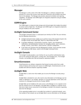 1 What is ESM with CORR-Engine Storage?
8 ESM Installation and Configuration Guide Confidential
Manager
The Manager is at the center of the ESM. The Manager is a software component that
functions as a server that receives event data from Connectors and correlates and stores
them in the database. The Manager also provides advanced correlation and reporting
capabilities. The Manager and CORR-Engine are integrated components and get installed
on the same machine.
CORR-Engine
The CORR-Engine is a long term data storage and retrieval engine that enables the product
to receive events at high rates. The Manager and CORR-Engine are integrated components
and get installed on the same machine.
ArcSight Command Center
The ArcSight Command Center is a web-based user interface for ESM. This user interface
has the following characteristics:
 ArcSight Command Center enables you to perform many of the functions found in the
ArcSight Console and ArcSight Web, which are still provided with ESM.
 It provides dashboards, several kinds of searches, reports, case management,
notifications, and administrative functions for managing content, users, connectors,
storage, archives, search filters, saved searches, and peer configuration.
 It has taken over functions from the Management Console. If you used that console
with a previous ESM release, switch to the ArcSight Command Center.
ArcSight Console
The ArcSight Console provides a user interface for you to perform administrative tasks,
such as fine tuning the ESM content, creating rules, and managing users. The ArcSight
Console is not bundled with ESM and should be separately installed.
SmartConnectors
SmartConnectors are software components that forward security events from a wide
variety of devices and security event sources to CORR-Engine. SmartConnectors are not
bundled with ESM and should be separately installed.
ArcSight Web
ArcSight Web is a web server that enables you to access the Manager securely using a
browser.
ArcSight Web is intended for users who need to view information on the Manager, but not
author or administer it; for example, operators in a Security Operations Center (SOC) and
customers of a Managed Security Service Provider (MSSP).
ArcSight Web can be installed on the same server as the Manager or on a separate server
that has network access to the Manager. If ArcSight Web is installed on a separate server,
that server makes secure connections to the Manager on behalf of the browsers requesting
data from the Manager.
If the separately installed server is accessible from outside of a protected network, users
from outside of that network can use ArcSight Web to access information on the Manager.
 