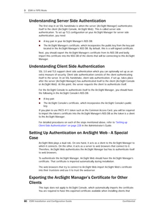 D ESM in FIPS Mode
80 ESM Installation and Configuration Guide Confidential
Understanding Server Side Authentication
The first step in an SSL handshake is when the server (ArcSight Manager) authenticates
itself to the client (ArcSight Console, ArcSight Web). This is called server side
authentication. To set up TLS configuration on your ArcSight Manager for server side
authentication, you need:
 A key pair in your ArcSight Manager’s NSS DB.
 The ArcSight Manager’s certificate, which incorporates the public key from the key pair
located in the ArcSight Manager’s NSS DB. By default, this is a self-signed certificate.
Next, you should export the ArcSight Manager’s certificate from its NSS DB and lastly
import this certificate into the NSS DB of the clients that will be connecting to this ArcSight
Manager.
Understanding Client Side Authentication
SSL 3.0 and TLS support client side authentication which you can optionally set up as an
extra measure of security. Client side authentication consists of the client authenticating
itself to the server. In an SSL handshake, client side authentication, if set up, takes place
after the server (ArcSight Manager) has authenticated itself to the client (ArcSight Console
or ArcSight Web). At this point, the server requests the client to authenticate itself.
For the ArcSight Console to authenticate itself to the ArcSight Manager, you should have
the following in the ArcSight Console’s NSS DB:
 A key pair.
 The ArcSight Console’s certificate, which incorporates the ArcSight Console’s public
key.
If you plan to use PKCS #11 token such as the Common Access Card, you will be required
to import the token’s certificate into the ArcSight Manager’s NSS DB as the token is a client
to the ArcSight Manager.
For detailed procedures on each of the steps mentioned above, refer to “Setting up
Client-Side Authentication” on page 228 in the Administrator’s Guide.
Setting Up Authentication on ArcSight Web - A Special
Case
ArcSight Web plays a dual role. On one hand, it acts as a client to the ArcSight Manager to
which it connects. On the other, it acts as a server to web browsers that connect to it.
Therefore, ArcSight Web authenticates the ArcSight Manager but has to authenticate itself
to web browsers.
To authenticate the ArcSight Manager, ArcSight Web should have the ArcSight Manager’s
certificate. That certificate is imported automatically during installation.
The web browsers that try to connect to ArcSight Web import ArcSight Web’s certificate
into their truststore and use it to trust the webserver.
Exporting the ArcSight Manager’s Certificate for Other
Clients
This topic does not apply to ArcSight Console, which automatically imports the certificate.
You are required to have this exported certificate available when installing clients that
 