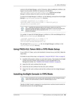D ESM in FIPS Mode
Confidential ESM Installation and Configuration Guide 81
connect to this ArcSight Manager, such as Connectors. When installing the certificate, you
import it into the clients’ NSS DB. For Connectors, the NSS DB is
<ARCSIGHT_HOME>/current/user/agent/nssdb.client. Importing the ArcSight
Manager’s certificate allows the clients to trust the ArcSight Manager.
To export the ArcSight Manager’s certificate, run the following command from the ArcSight
Manager’s /opt/arcsight/manager/bin directory:
./arcsight runcertutil -L -n mykey -r -d
<ARCSIGHT_HOME>/config/jetty/nssdb -o <absolute_path_to
_Managercertificatename.cert>
For example, to export the ArcSight Manager’s certificate as a file named ManagerCert.cer
to the/opt/arcsight/manager directory, run:
./arcsight runcertutil -L -n mykey -r -d
<ARCSIGHT_HOME>/config/jetty/nssdb -o
/opt/arcsight/manager/ManagerCert.cer
This will export the ManagerCert.cer file, the ArcSight Manager’s certificate, in the
/opt/arcsight/manager directory.
Using PKCS #11 Token With a FIPS Mode Setup
To use a PKCS #11 Token, such as the ActivClient’s Common Access Card (CAC), follow the
steps below.
For details on any of these steps, see Appendix C‚ Using the PKCS#11 Token‚ on page 65.
1 Install the CAC provider’s software on each client machine. That includes the ArcSight
Console and every machine using a browser to access ArcSight Web or the
Management Console. See “Install the CAC Provider’s Software” on page 66.
2 Export the CAC card’s certificate from the card.
3 Extract the root CA’s certificate from the CAC card’s certificate.
4 Import the CAC card’s certificate and root CA’s certificate into the ArcSight Manager’s
nssdb.
Installing ArcSight Console in FIPS Mode
Typically, ArcSight Console is deployed on several perimeter machines located outside the
firewall which protects the ArcSight Manager.
The -o specifies the absolute path to the location where you want the
exported ArcSight Manager’s certificate to be placed. If you do not specify the
absolute path the file will be exported to the /opt/arcsight/manager
directory by default.
If you would like to set up client-side authentication on the ArcSight Console,
refer to the Administrator’s Guide for detailed steps to do so.
 