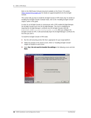 D ESM in FIPS Mode
82 ESM Installation and Configuration Guide Confidential
Refer to the ESM Product Lifecycle document available on the Protect 724 website
(https://protect724.arcsight.com) for details on supported platforms for the ArcSight
Console.
This section tells you how to install the ArcSight Console in FIPS mode only. For details on
installing the ArcSight Console in default mode, refer to the “Installing ArcSight Console”
chapter, earlier in this guide.
In order for an ArcSight Console to communicate with a FIPS enabled ArcSight Manager,
the ArcSight Console must trust the ArcSight Manager. This trust is established by
importing the ArcSight Manager’s certificate into the ArcSight Console’s NSS DB
(<ARCSIGHT_HOME>/current/config/nssdb.client). After you configure the
ArcSight Console for FIPS, it will automatically import the ArcSight Manager’s certificate the
first time you start it.
To install the ArcSight Console in FIPS mode:
1 Run the self-extracting archive file that is appropriate for your target platform.
2 Follow the prompts in the wizard screens. Refer to “Installing ArcSight Console”
chapter for details on each screen.
3 Select No, I do not want to transfer the settings in the following screen and click
Next.
 