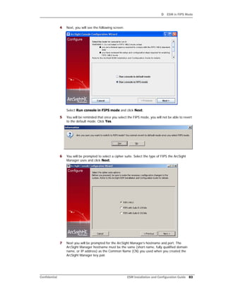 D ESM in FIPS Mode
Confidential ESM Installation and Configuration Guide 83
4 Next, you will see the following screen:
Select Run console in FIPS mode and click Next.
5 You will be reminded that once you select the FIPS mode, you will not be able to revert
to the default mode. Click Yes.
6 You will be prompted to select a cipher suite. Select the type of FIPS the ArcSight
Manager uses and click Next.
7 Next you will be prompted for the ArcSight Manager’s hostname and port. The
ArcSight Manager hostname must be the same (short name, fully qualified domain
name, or IP address) as the Common Name (CN) you used when you created the
ArcSight Manager key pair.
 