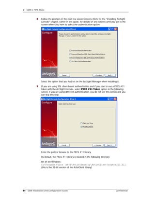 D ESM in FIPS Mode
84 ESM Installation and Configuration Guide Confidential
8 Follow the prompts in the next few wizard screens (Refer to the “Installing ArcSight
Console” chapter, earlier in this guide, for details on any screen) until you get to the
screen where you have to select the authentication option.
Select the option that you had set on the ArcSight Manager when installing it.
9 If you are using SSL client-based authentication and if you plan to use a PKCS #11
token with the ArcSight Console, select PKCS #11 Token option in the following
screen. if you are using different authentication, you do not see this screen and you
can skip this step.
Enter the path or browse to the PKCS #11 library.
By default, the PKCS #11 library is located in the following directory:
On 64-bit Windows:
C:Program Files (x86)ActivIdentityActivClientacpkcs211.dll
(this is the 32-bit version of the ActivClient library)
 