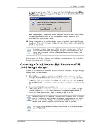 D ESM in FIPS Mode
Confidential ESM Installation and Configuration Guide 85
If you do not plan to use a PKCS #11 token with the ArcSight Console, select Client
Key Store, you will see a message reminding you to set up the client certificate after
the installation completes.
After completing the Configuration Wizard, follow the procedure in the topic “Setting
up Client-Side Authentication,” in the “Configuration Changes Related to FIPS”
appendix of the Administrator’s Guide.
10 Follow the prompts in the next few wizard screens to complete the ArcSight Console
installation. Refer to the “Installing ArcSight Console” chapter, earlier in this guide, for
details on any screen.
When you start the ArcSight Console, you should see a message saying that the ArcSight
Console is being started in FIPS mode.
Connecting a Default Mode ArcSight Console to a FIPS
140-2 ArcSight Manager
To have an ArcSight Console installed in the default mode to connect to a ArcSight Manager
running in the FIPS 140-2 mode:
 Either add server.fips.enabled=true in your console.properties file
located in the ArcSight Console’s <ARCSIGHT_HOME>/current/config directory.
Or add -Dhttps.protocols=TLSv1 to the ARCSIGHT_JVM_OPTIONS variable in
the ArcSight Console’s <ARCSIGHT_HOME>/current/bin/scripts/console.sh
file.
 Import the ArcSight Manager’s certificate into
<ARCSIGHT_HOME>/current/jre/lib/security/cacerts on the ArcSight
Console using the keytoolgui tool. See section, “Using Keytoolgui to Import a
Certificate” in the Administrator’s Guide for details on how to do this.
If you have installed the product in FIPS with Suite B mode, select Firefox as
your default browser when installing the ArcSight Console on Windows. You
cannot use the Internet Explorer browser because it does not support FIPS
with Suite B.
Once you configure your ArcSight Console running in Default mode to connect
to a FIPS enabled ArcSight Manager by following the steps above, you will not
be able to connect this ArcSight Console to a ArcSight Manager running in
Default mode without reversing the changes you made to the files.
You cannot connect a default mode ArcSight Console to an ArcSight Manager
using FIPS Suite B.
 