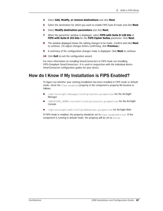 D ESM in FIPS Mode
Confidential ESM Installation and Configuration Guide 87
4 Select Add, Modify, or remove destinations and click Next.
5 Select the destination for which you want to enable FIPS Suite B mode and click Next.
6 Select Modify destination parameters and click Next.
7 When the parameter window is displayed, select FIPS with Suite B 128 bits or
FIPS with Suite B 192 bits for the FIPS Cipher Suites parameter. Click Next.
8 The window displayed shows the editing changes to be made. Confirm and click Next
to continue. (To adjust changes before confirming, click Previous.)
9 A summary of the configuration changes made is displayed. Click Next to continue.
10 Click Exit to exit the configuration wizard.
For more information on installing SmartConnectors in FIPS mode see Installing
FIPS-Compliant SmartConnectors. It is used in conjunction with the individual device
SmartConnector configuration guides for your device.
How do I Know if My Installation is FIPS Enabled?
To figure out whether your existing installation has been installed in FIPS mode or default
mode, check the fips.enabled property in the component’s property file located as
follows:
 /opt/arcsight/manager/config/server.properties for the ArcSight
Manager
 <ARCSIGHT_HOME>/current/config/console.properties for the ArcSight
Console
 /opt/arcsight/web/config/webserver.properties for ArcSight Web
If FIPS mode is enabled, the property should be set to fips.enabled=true. If the
component is running in default mode, the property will be set to false.
 