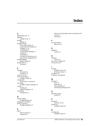 Confidential ESM Installation and Configuration Guide 89
A
Administrator user 14
appendix
example of 65, 77
ArcSight
Manager 8
ArcSight Console
client authentication 44
connecting to the Manager 41
installing 37, 38
reconfiguring 51
reconnecting to Manager 51
starting 49
uninstalling 51
user logs and preferences 46
web browser configuration 45
ArcSight Manager
default settings 62
ArcSight Web 13
overview 8
C
changing
host name 58
IP address 56
character set 48
client authentication
ArcSight Console 44
configuration
web browser in Console 45
connecting
ArcSight Console to Manager 41
Console
installing 38
supported platforms 37
customizing
components 55
D
default settings
ArcSight Manager 62
Deployment Overview 9
directory structure
ArcSight Installation 11
E
ESM 7
built-in securtiy 13
components 7
effects of communication when components fail 9
overview 7
securing 12
F
First Boot Wizard
fatal error 56
G
guidelines
security 15
H
hardware
security 14
host name, changing 58
hot key issue 48
I
installing
ArcSight Console 38
directory structure 11
IP address 59
IP address, changing 56
M
Manager 8
ports 13
protecting 12
select packages 31
transferring configuration 40
O
operating system
security 14
P
passwords
character set 48
preferences
ArcSight Console 46
R
reconfiguring
ArcSight Console 51
Index
 