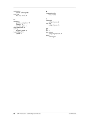 90 ESM Installation and Configuration Guide Confidential
reconnecting
Console to Manager 51
restarting
First boot wizard 34
S
security 13
guidelines and policies 15
hardware 14
operating system 14
shortcut key issue 48
starting
ArcSight Console 49
supported platforms
Console 37
T
Troubleshooting 53
fatal error 56
U
uninstalling
ArcSight Console 51
user logs
ArcSight Console 46
W
Web 8
Web browser
configuring in Console 45
wizard
restarting 34
 
