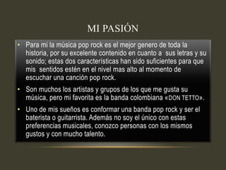 MI PASIÓN
• Para mi la música pop rock es el mejor genero de toda la
historia, por su excelente contenido en cuanto a sus letras y su
sonido; estas dos características han sido suficientes para que
mis sentidos estén en el nivel mas alto al momento de
escuchar una canción pop rock.
• Son muchos los artistas y grupos de los que me gusta su
música, pero mi favorita es la banda colombiana «DON TETTO».
• Uno de mis sueños es conformar una banda pop rock y ser el
baterista o guitarrista. Además no soy el único con estas
preferencias musicales, conozco personas con los mismos
gustos y con mucho talento.
 