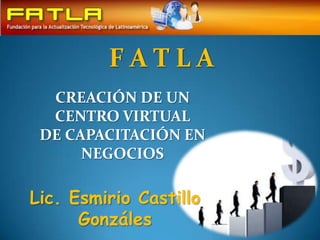 F A T L A  CREACIÓN DE UN CENTRO VIRTUAL  DE CAPACITACIÓN EN NEGOCIOS Lic. Esmirio Castillo Gonzáles 