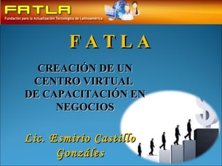 F A T L A  CREACIÓN DE UN CENTRO VIRTUAL  DE CAPACITACIÓN EN NEGOCIOS Lic. Esmirio Castillo Gonzáles 