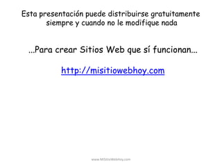 www.MiSitioWebHoy.com
Esta presentación puede distribuirse gratuitamente
siempre y cuando no le modifique nada
...Para crear Sitios Web que sí funcionan...
http://misitiowebhoy.com
 