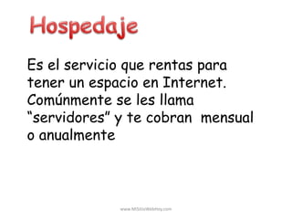 Es el servicio que rentas para
tener un espacio en Internet.
Comúnmente se les llama
“servidores” y te cobran mensual
o anualmente
www.MiSitioWebHoy.com
 