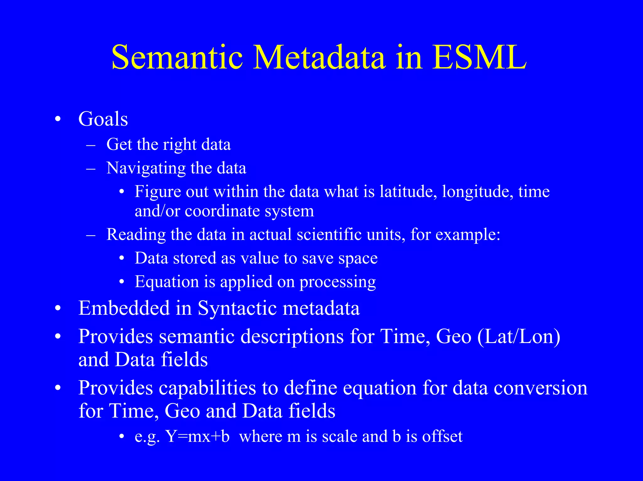 Semantic Metadata in ESML
• Goals
– Get the right data
– Navigating the data
• Figure out within the data what is latitude, longitude, time
and/or coordinate system
– Reading the data in actual scientific units, for example:
• Data stored as value to save space
• Equation is applied on processing

• Embedded in Syntactic metadata
• Provides semantic descriptions for Time, Geo (Lat/Lon)
and Data fields
• Provides capabilities to define equation for data conversion
for Time, Geo and Data fields
• e.g. Y=mx+b where m is scale and b is offset

 