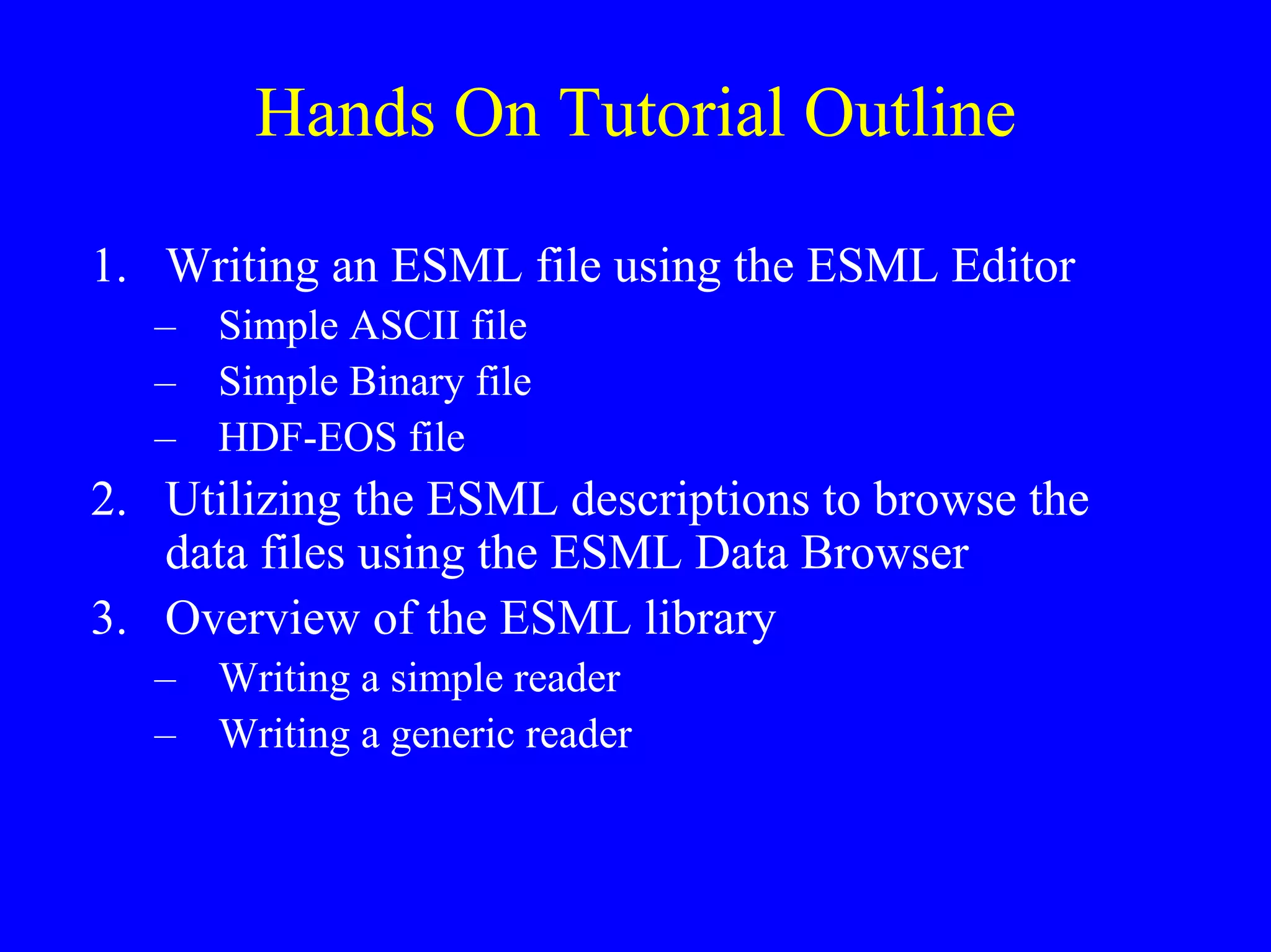 Hands On Tutorial Outline
1. Writing an ESML file using the ESML Editor
– Simple ASCII file
– Simple Binary file
– HDF-EOS file

2. Utilizing the ESML descriptions to browse the
data files using the ESML Data Browser
3. Overview of the ESML library
– Writing a simple reader
– Writing a generic reader

 