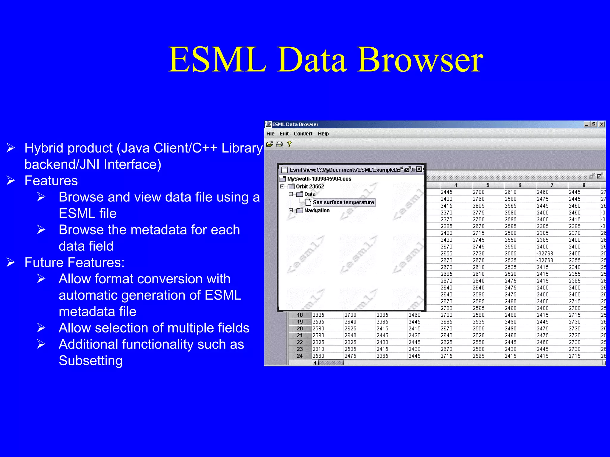 ESML Data Browser
Hybrid product (Java Client/C++ Library
backend/JNI Interface)
Features
Browse and view data file using a
ESML file
Browse the metadata for each
data field
Future Features:
Allow format conversion with
automatic generation of ESML
metadata file
Allow selection of multiple fields
Additional functionality such as
Subsetting

 