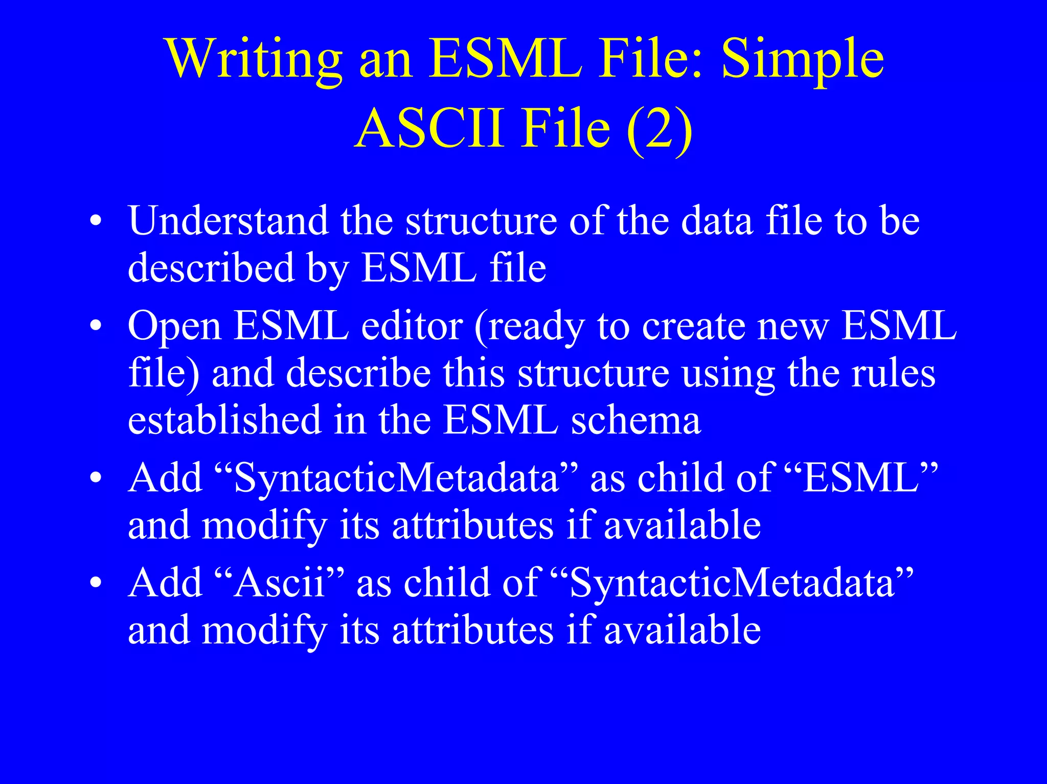 Writing an ESML File: Simple
ASCII File (2)
• Understand the structure of the data file to be
described by ESML file
• Open ESML editor (ready to create new ESML
file) and describe this structure using the rules
established in the ESML schema
• Add “SyntacticMetadata” as child of “ESML”
and modify its attributes if available
• Add “Ascii” as child of “SyntacticMetadata”
and modify its attributes if available

 