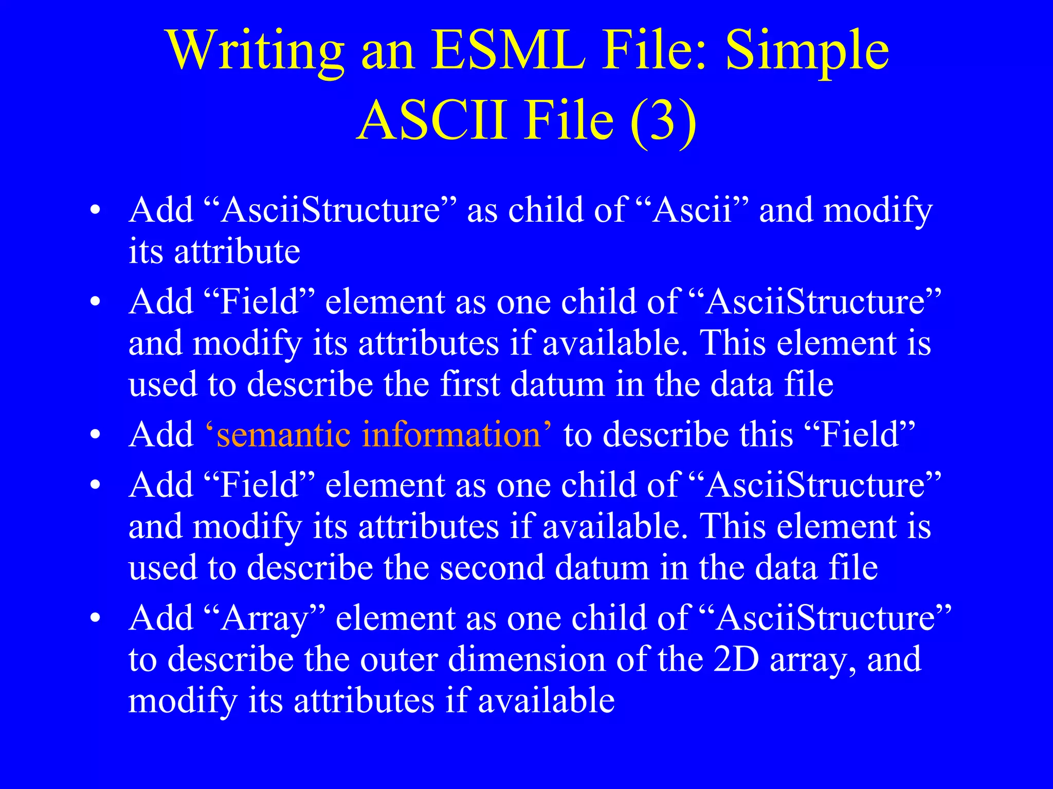 Writing an ESML File: Simple
ASCII File (3)
• Add “AsciiStructure” as child of “Ascii” and modify
its attribute
• Add “Field” element as one child of “AsciiStructure”
and modify its attributes if available. This element is
used to describe the first datum in the data file
• Add ‘semantic information’ to describe this “Field”
• Add “Field” element as one child of “AsciiStructure”
and modify its attributes if available. This element is
used to describe the second datum in the data file
• Add “Array” element as one child of “AsciiStructure”
to describe the outer dimension of the 2D array, and
modify its attributes if available

 
