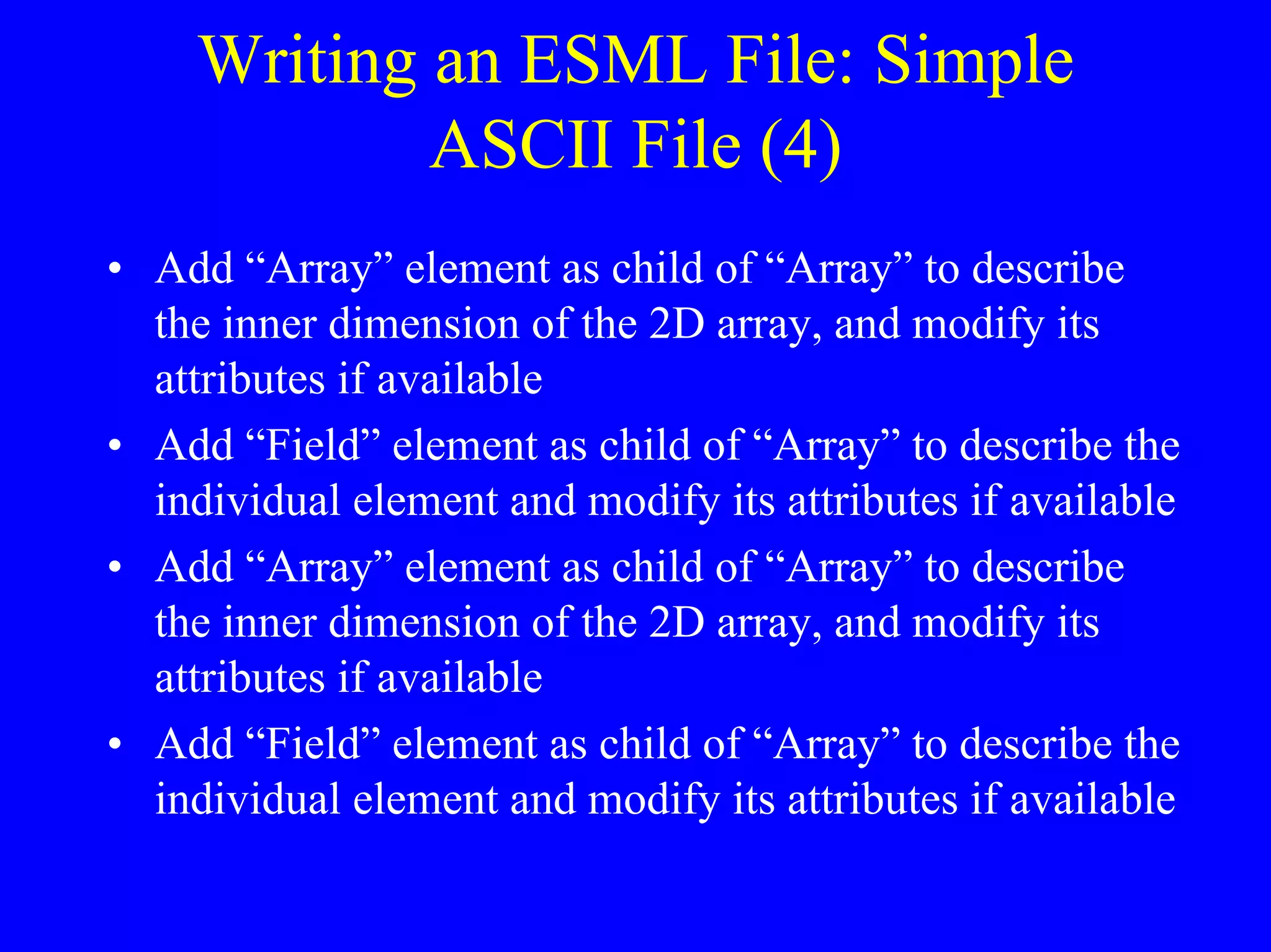 Writing an ESML File: Simple
ASCII File (4)
• Add “Array” element as child of “Array” to describe
the inner dimension of the 2D array, and modify its
attributes if available
• Add “Field” element as child of “Array” to describe the
individual element and modify its attributes if available
• Add “Array” element as child of “Array” to describe
the inner dimension of the 2D array, and modify its
attributes if available
• Add “Field” element as child of “Array” to describe the
individual element and modify its attributes if available

 