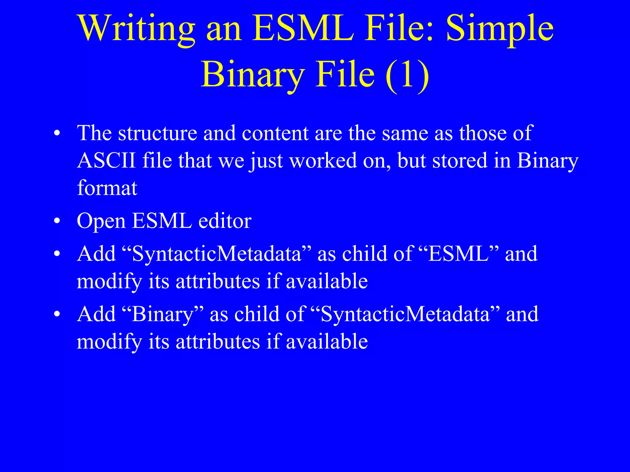 Writing an ESML File: Simple
Binary File (1)
• The structure and content are the same as those of
ASCII file that we just worked on, but stored in Binary
format
• Open ESML editor
• Add “SyntacticMetadata” as child of “ESML” and
modify its attributes if available
• Add “Binary” as child of “SyntacticMetadata” and
modify its attributes if available

 
