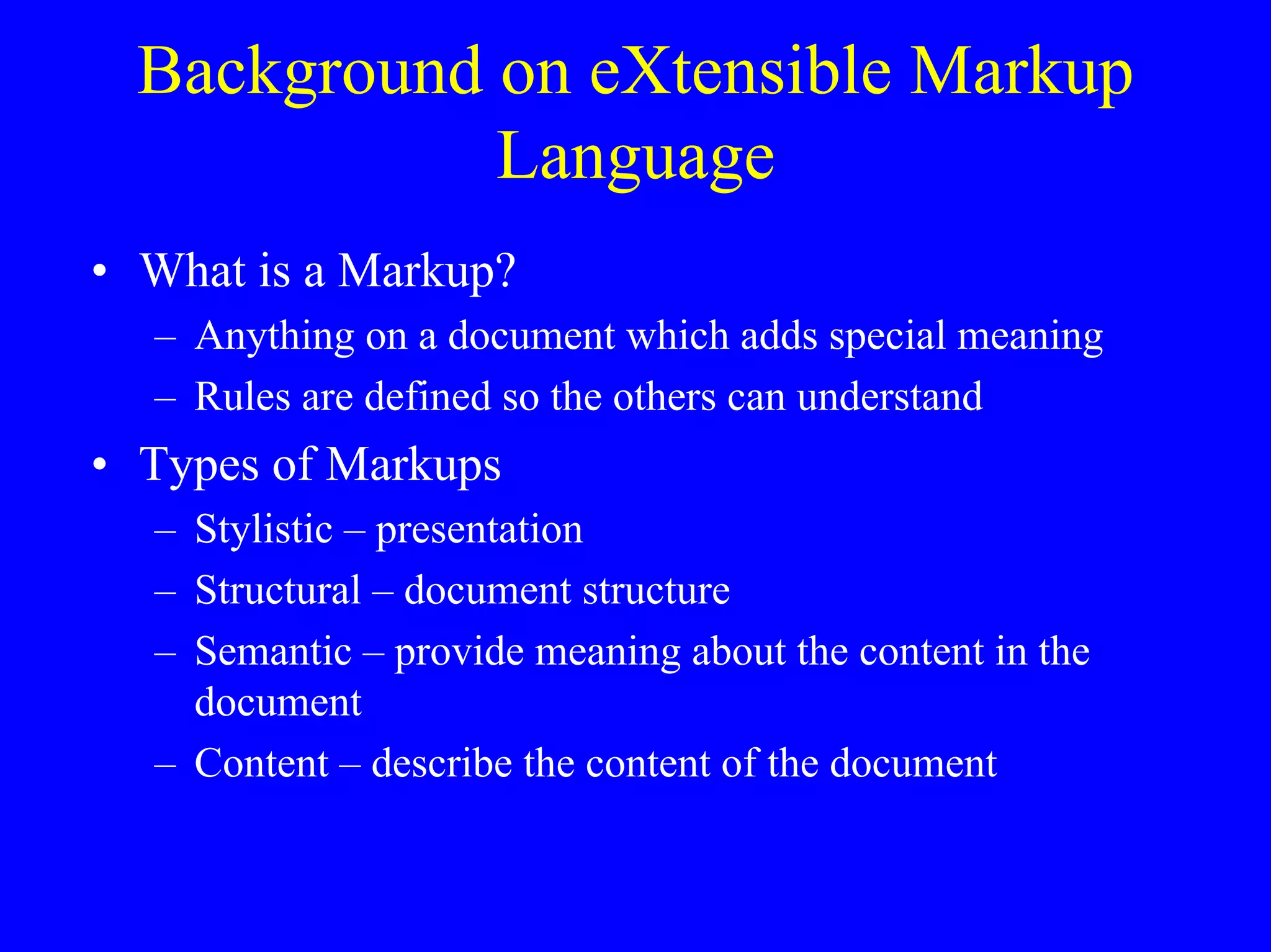 Background on eXtensible Markup
Language
• What is a Markup?
– Anything on a document which adds special meaning
– Rules are defined so the others can understand

• Types of Markups
– Stylistic – presentation
– Structural – document structure
– Semantic – provide meaning about the content in the
document
– Content – describe the content of the document

 