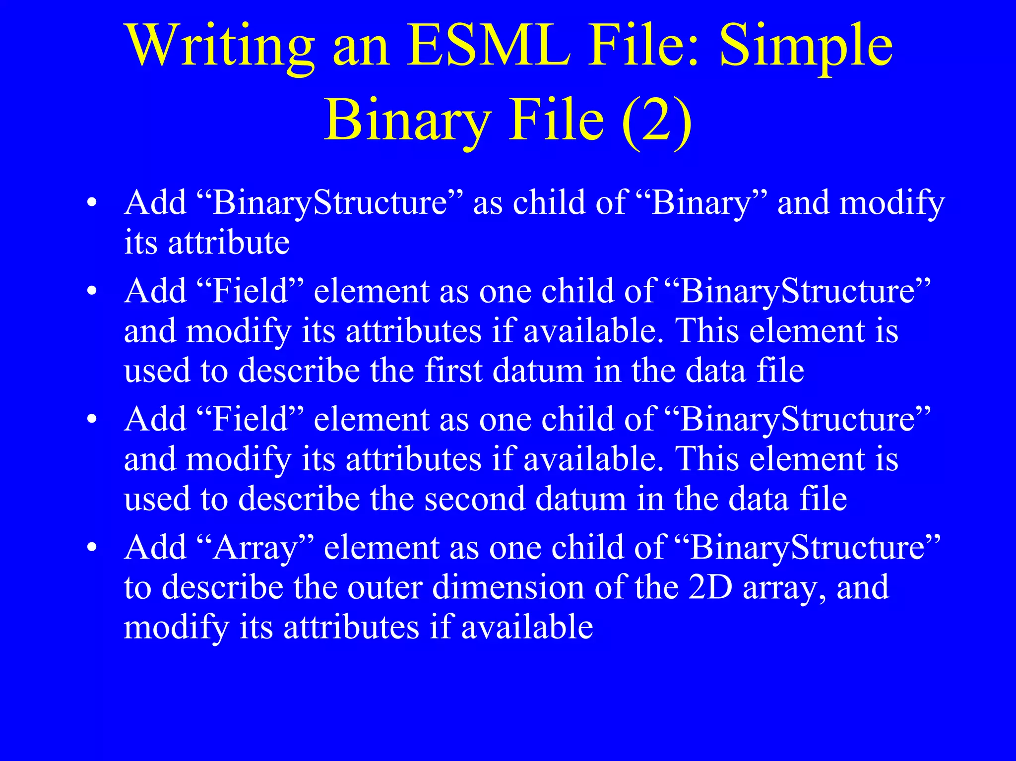 Writing an ESML File: Simple
Binary File (2)
• Add “BinaryStructure” as child of “Binary” and modify
its attribute
• Add “Field” element as one child of “BinaryStructure”
and modify its attributes if available. This element is
used to describe the first datum in the data file
• Add “Field” element as one child of “BinaryStructure”
and modify its attributes if available. This element is
used to describe the second datum in the data file
• Add “Array” element as one child of “BinaryStructure”
to describe the outer dimension of the 2D array, and
modify its attributes if available

 