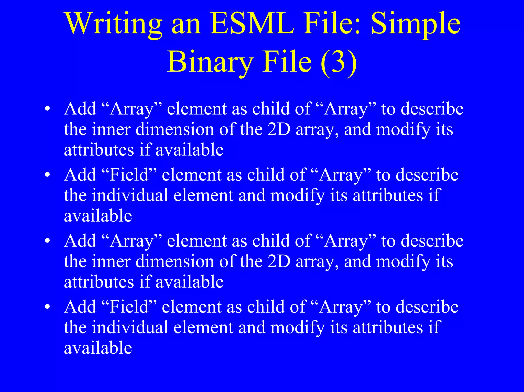 Writing an ESML File: Simple
Binary File (3)
• Add “Array” element as child of “Array” to describe
the inner dimension of the 2D array, and modify its
attributes if available
• Add “Field” element as child of “Array” to describe
the individual element and modify its attributes if
available
• Add “Array” element as child of “Array” to describe
the inner dimension of the 2D array, and modify its
attributes if available
• Add “Field” element as child of “Array” to describe
the individual element and modify its attributes if
available

 